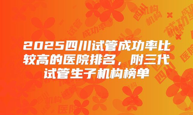 2025四川试管成功率比较高的医院排名，附三代试管生子机构榜单