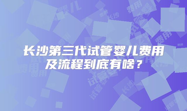 长沙第三代试管婴儿费用及流程到底有啥?