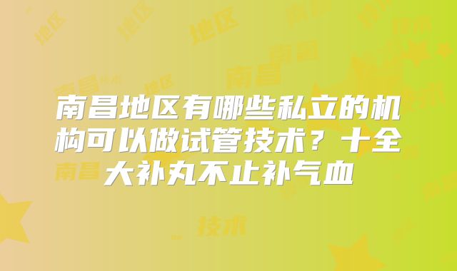 南昌地区有哪些私立的机构可以做试管技术？十全大补丸不止补气血