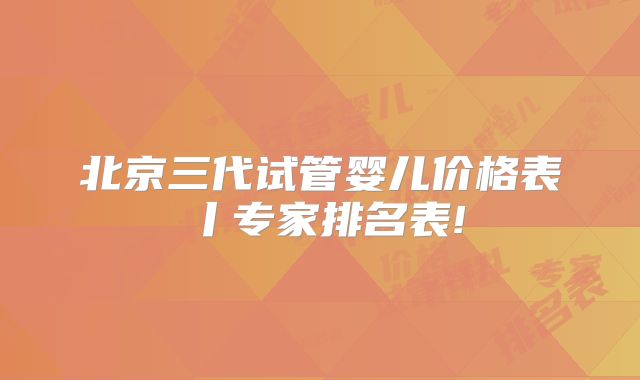北京三代试管婴儿价格表丨专家排名表!