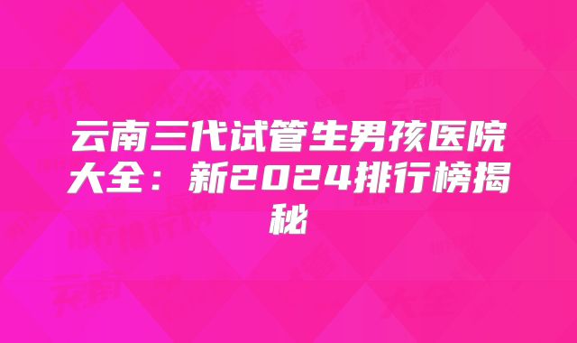云南三代试管生男孩医院大全:新2024排行榜揭秘