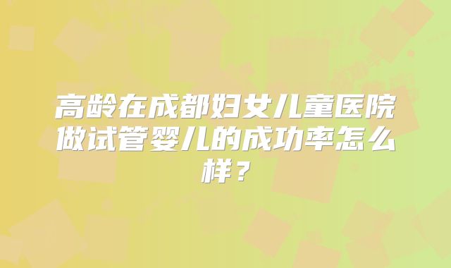 高龄在成都妇女儿童医院做试管婴儿的成功率怎么样?