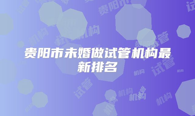 贵阳市未婚做试管机构最新排名