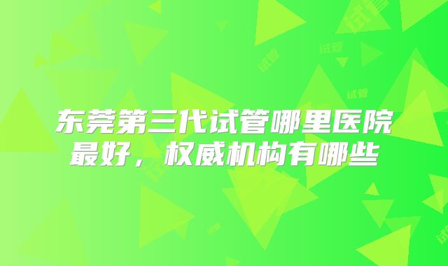 东莞第三代试管哪里医院最好，权威机构有哪些