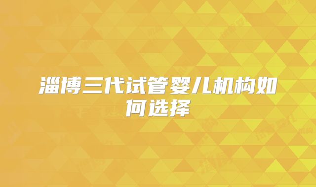 淄博三代试管婴儿机构如何选择