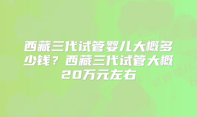 西藏三代试管婴儿大概多少钱？西藏三代试管大概20万元左右