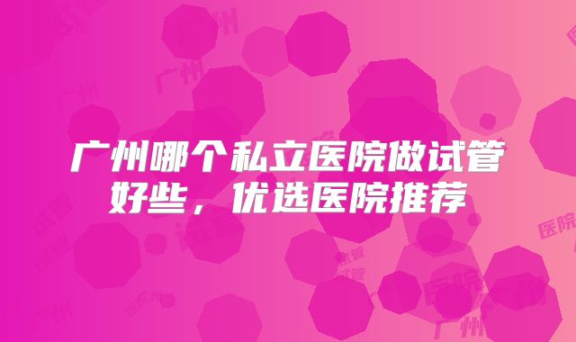 广州哪个私立医院做试管好些，优选医院推荐