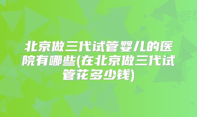 北京做三代试管婴儿的医院有哪些(在北京做三代试管花多少钱)