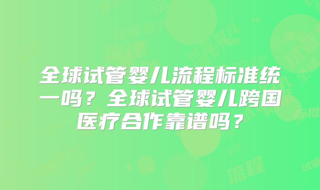 全球试管婴儿流程标准统一吗？全球试管婴儿跨国医疗合作靠谱吗？