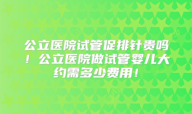 公立医院试管促排针贵吗！公立医院做试管婴儿大约需多少费用！