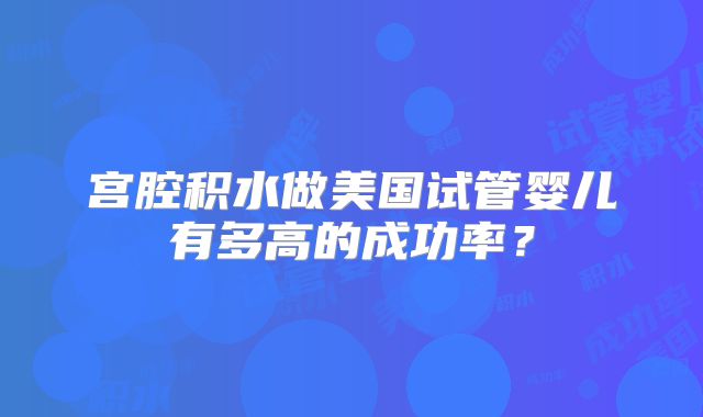 宫腔积水做美国试管婴儿有多高的成功率？