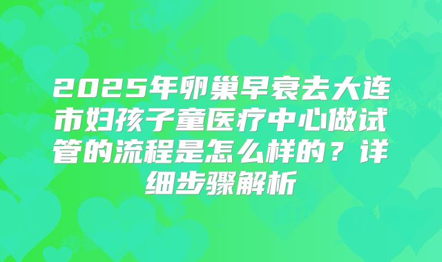 2025年卵巢早衰去大连市妇孩子童医疗中心做试管的流程是怎么样的？详细步骤解析