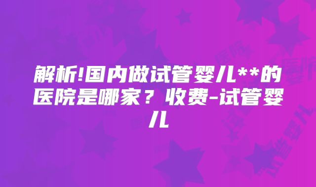 解析!国内做试管婴儿**的医院是哪家？收费-试管婴儿