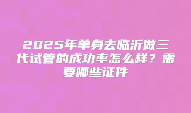 2025年单身去临沂做三代试管的成功率怎么样？需要哪些证件