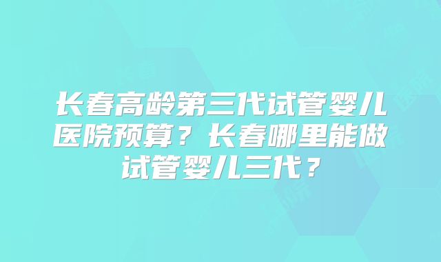 长春高龄第三代试管婴儿医院预算？长春哪里能做试管婴儿三代？