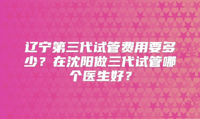 辽宁第三代试管费用要多少？在沈阳做三代试管哪个医生好？