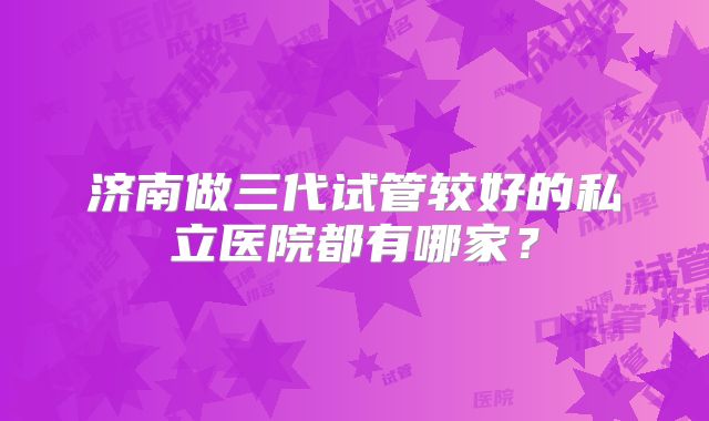 济南做三代试管较好的私立医院都有哪家?