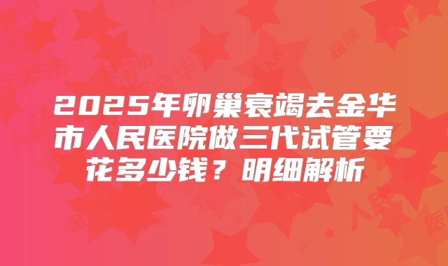 2025年卵巢衰竭去金华市人民医院做三代试管要花多少钱？明细解析