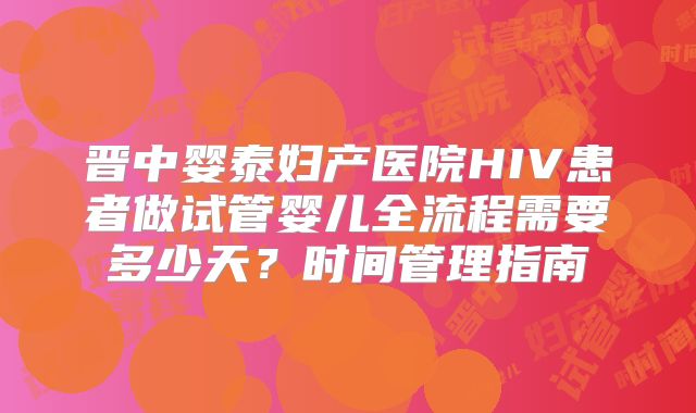 晋中婴泰妇产医院HIV患者做试管婴儿全流程需要多少天？时间管理指南