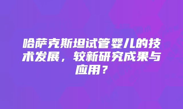 哈萨克斯坦试管婴儿的技术发展，较新研究成果与应用？
