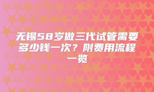 无锡58岁做三代试管需要多少钱一次?附费用流程一览