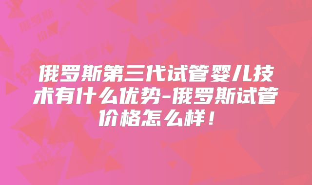俄罗斯第三代试管婴儿技术有什么优势-俄罗斯试管价格怎么样！