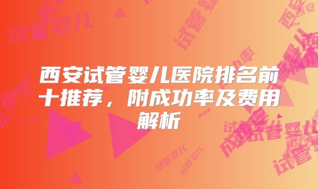 西安试管婴儿医院排名前十推荐，附成功率及费用解析
