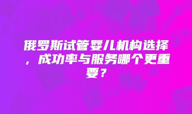 俄罗斯试管婴儿机构选择，成功率与服务哪个更重要？