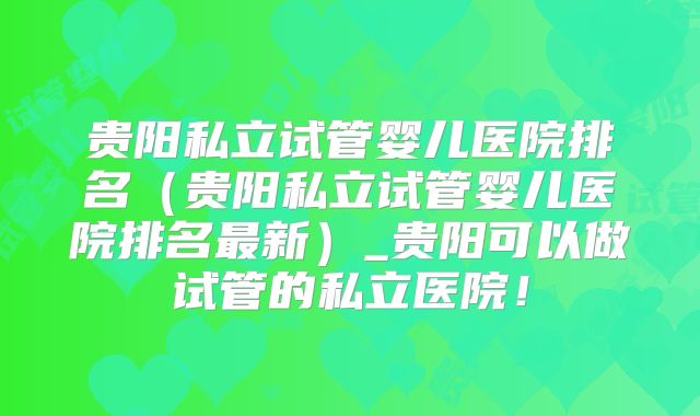 贵阳私立试管婴儿医院排名(贵阳私立试管婴儿医院排名最新)_贵阳可以做试管的私立医院!