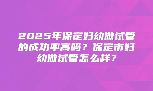 2025年保定妇幼做试管的成功率高吗？保定市妇幼做试管怎么样？