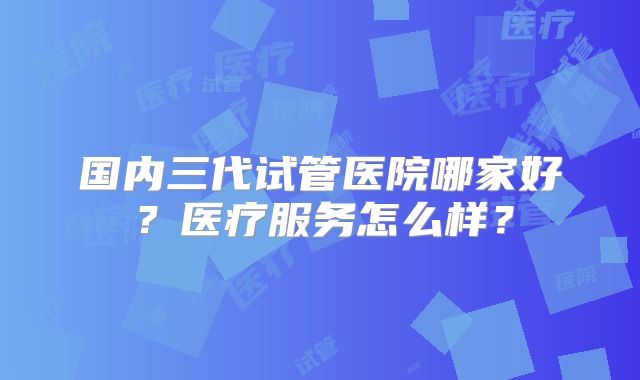 国内三代试管医院哪家好?医疗服务怎么样?