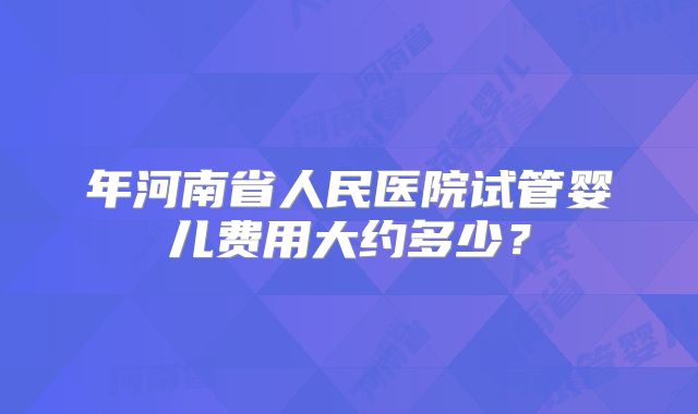 年河南省人民医院试管婴儿费用大约多少？