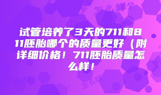 试管培养了3天的711和811胚胎哪个的质量更好(附详细价格!711胚胎质量怎么样!
