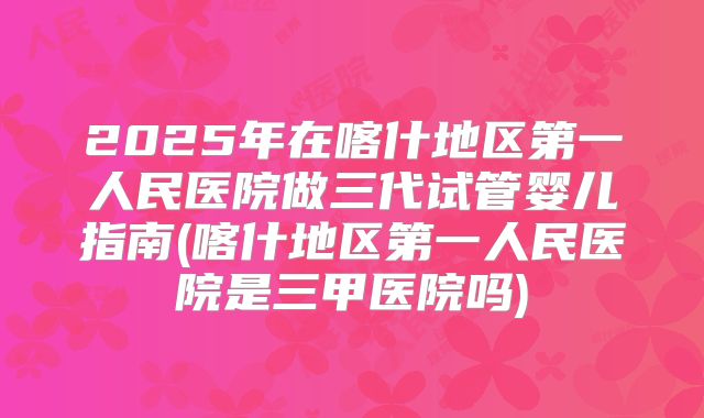 2025年在喀什地区第一人民医院做三代试管婴儿指南(喀什地区第一人民医院是三甲医院吗)