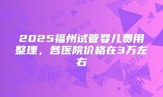 2025福州试管婴儿费用整理，各医院价格在3万左右