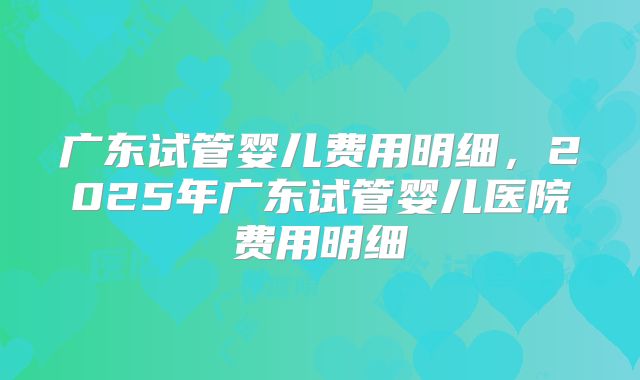 广东试管婴儿费用明细,2025年广东试管婴儿医院费用明细