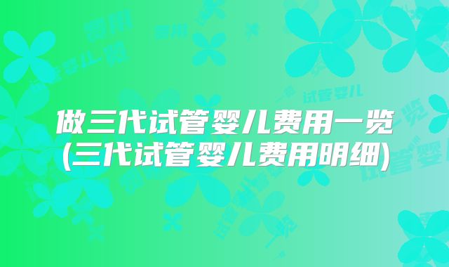 做三代试管婴儿费用一览(三代试管婴儿费用明细)