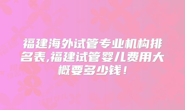 福建海外试管专业机构排名表,福建试管婴儿费用大概要多少钱!