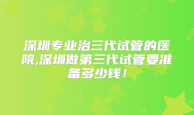 深圳专业治三代试管的医院,深圳做第三代试管要准备多少钱！