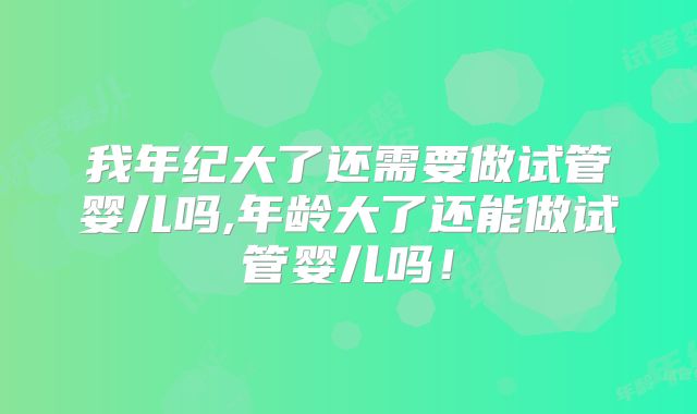 我年纪大了还需要做试管婴儿吗,年龄大了还能做试管婴儿吗！