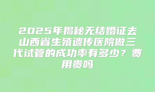 2025年揭秘无结婚证去山西省生殖遗传医院做三代试管的成功率有多少?费用贵吗