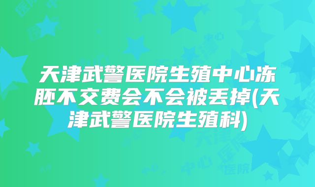 天津武警医院生殖中心冻胚不交费会不会被丢掉(天津武警医院生殖科)