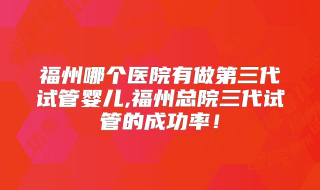 福州哪个医院有做第三代试管婴儿,福州总院三代试管的成功率！