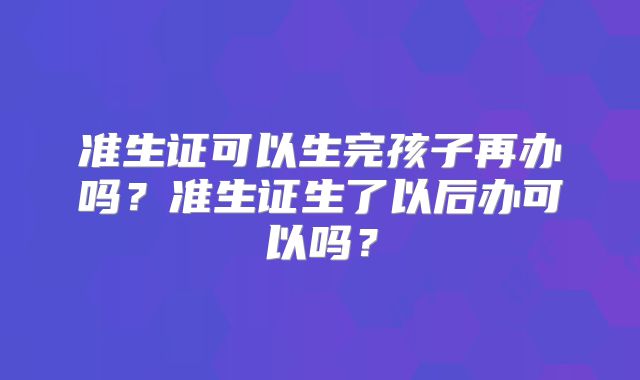 准生证可以生完孩子再办吗？准生证生了以后办可以吗？