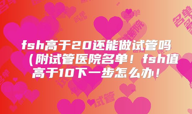 fsh高于20还能做试管吗(附试管医院名单!fsh值高于10下一步怎么办!