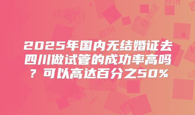 2025年国内无结婚证去四川做试管的成功率高吗?可以高达百分之50%