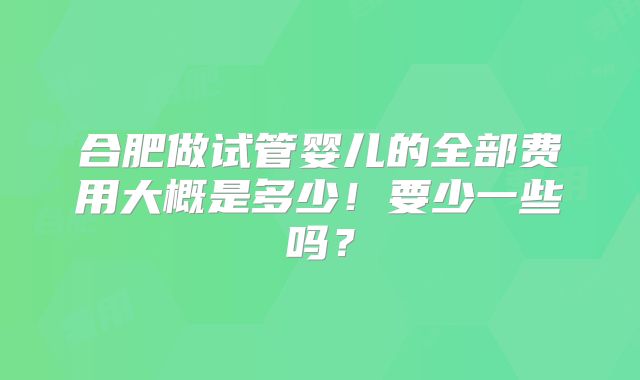 合肥做试管婴儿的全部费用大概是多少！要少一些吗？