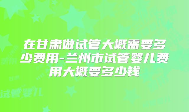 在甘肃做试管大概需要多少费用-兰州市试管婴儿费用大概要多少钱