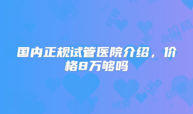 国内正规试管医院介绍，价格8万够吗