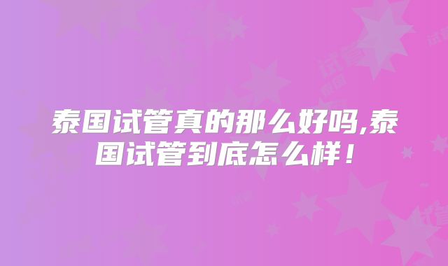 泰国试管真的那么好吗,泰国试管到底怎么样！